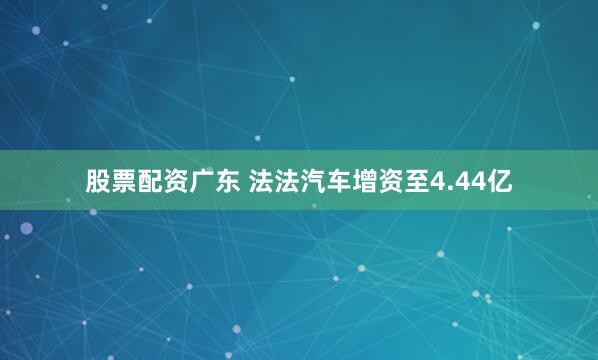 股票配资广东 法法汽车增资至4.44亿
