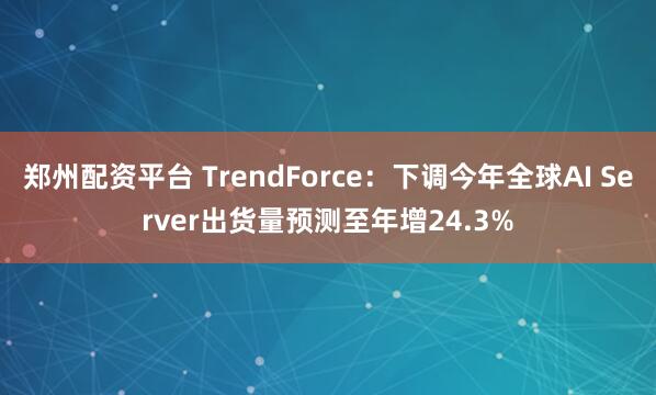 郑州配资平台 TrendForce：下调今年全球AI Server出货量预测至年增24.3%