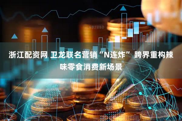 浙江配资网 卫龙联名营销“N连炸” 跨界重构辣味零食消费新场景