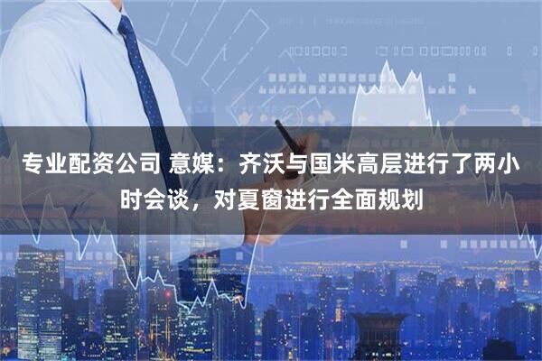 专业配资公司 意媒：齐沃与国米高层进行了两小时会谈，对夏窗进行全面规划