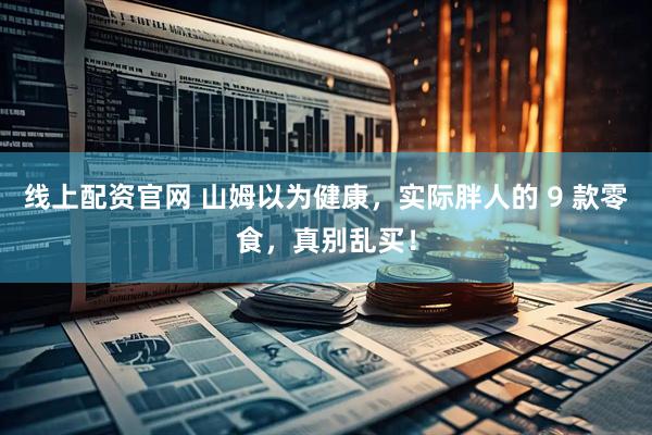 线上配资官网 山姆以为健康，实际胖人的 9 款零食，真别乱买！