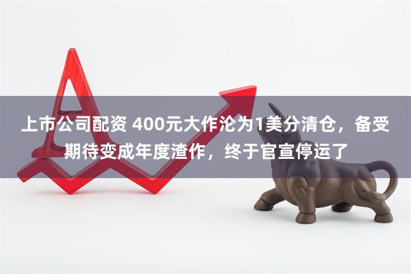 上市公司配资 400元大作沦为1美分清仓，备受期待变成年度渣作，终于官宣停运了