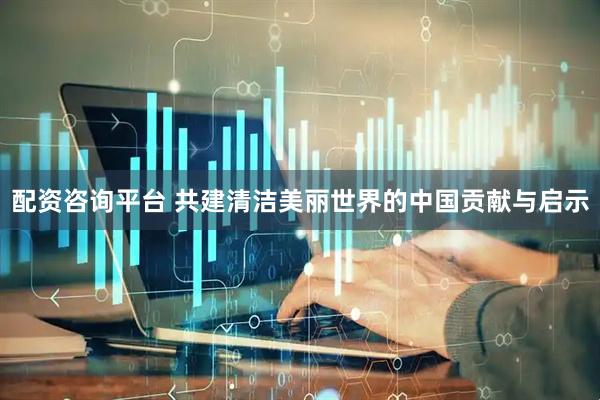 配资咨询平台 共建清洁美丽世界的中国贡献与启示