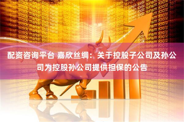 配资咨询平台 嘉欣丝绸：关于控股子公司及孙公司为控股孙公司提供担保的公告