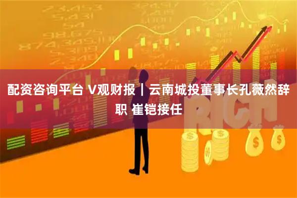 配资咨询平台 V观财报｜云南城投董事长孔薇然辞职 崔铠接任