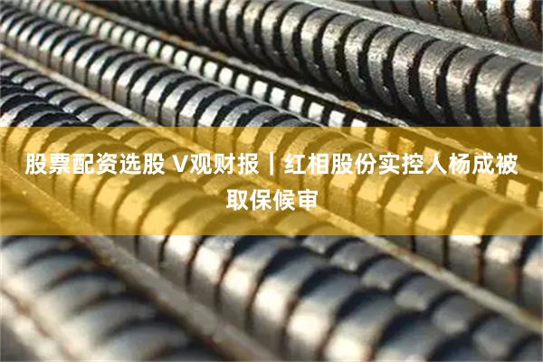 股票配资选股 V观财报｜红相股份实控人杨成被取保候审