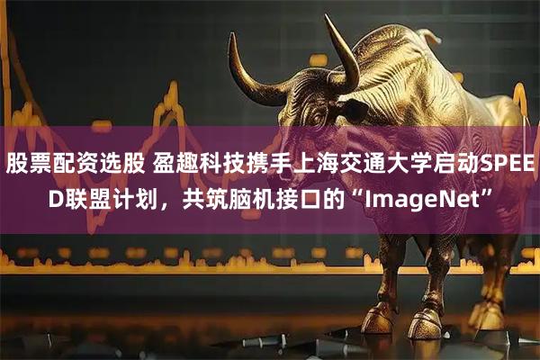 股票配资选股 盈趣科技携手上海交通大学启动SPEED联盟计划，共筑脑机接口的“ImageNet”