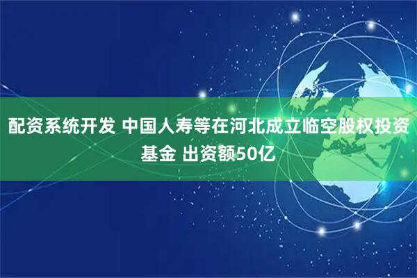 配资系统开发 中国人寿等在河北成立临空股权投资基金 出资额50亿