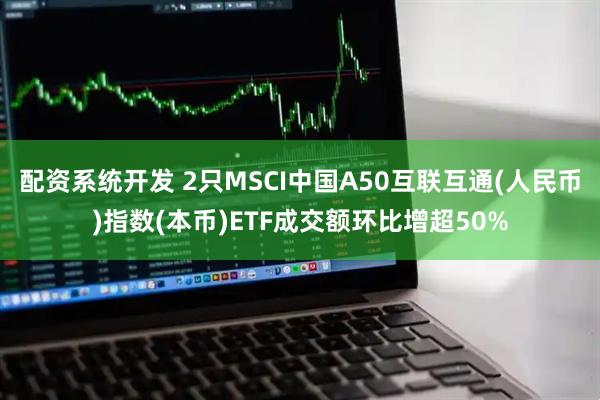 配资系统开发 2只MSCI中国A50互联互通(人民币)指数(本币)ETF成交额环比增超50%