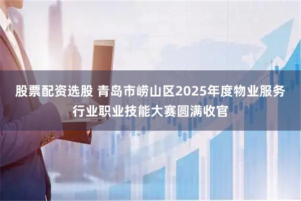 股票配资选股 青岛市崂山区2025年度物业服务行业职业技能大赛圆满收官