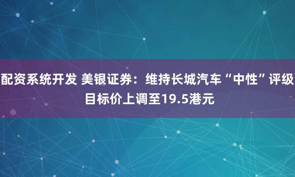配资系统开发 美银证券：维持长城汽车“中性”评级 目标价上调至19.5港元