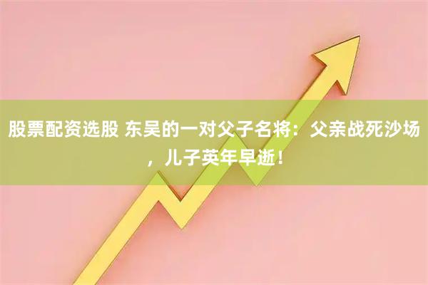 股票配资选股 东吴的一对父子名将：父亲战死沙场，儿子英年早逝！