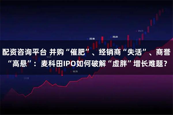 配资咨询平台 并购“催肥”、经销商“失活”、商誉“高悬”：麦科田IPO如何破解“虚胖”增长难题？