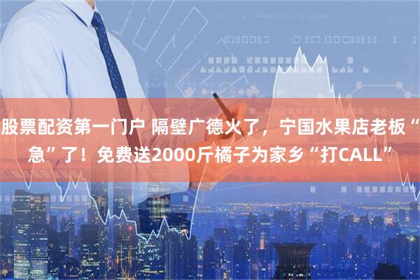 股票配资第一门户 隔壁广德火了，宁国水果店老板“急”了！免费送2000斤橘子为家乡“打CALL”