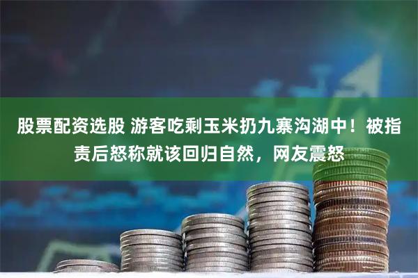 股票配资选股 游客吃剩玉米扔九寨沟湖中！被指责后怒称就该回归自然，网友震怒