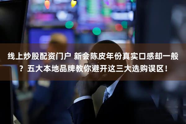 线上炒股配资门户 新会陈皮年份真实口感却一般？五大本地品牌教你避开这三大选购误区！