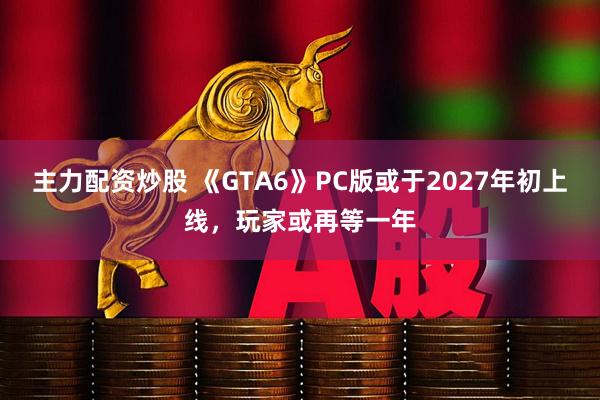 主力配资炒股 《GTA6》PC版或于2027年初上线，玩家或再等一年