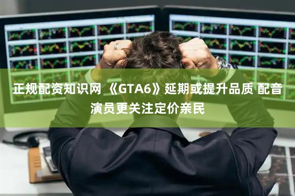 正规配资知识网 《GTA6》延期或提升品质 配音演员更关注定价亲民