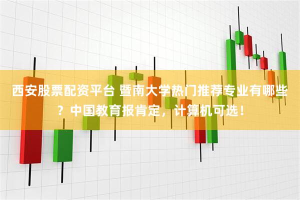 西安股票配资平台 暨南大学热门推荐专业有哪些？中国教育报肯定，计算机可选！