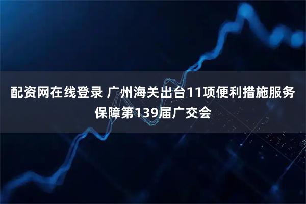 配资网在线登录 广州海关出台11项便利措施服务保障第139届广交会