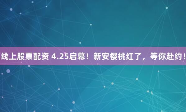 线上股票配资 4.25启幕！新安樱桃红了，等你赴约！