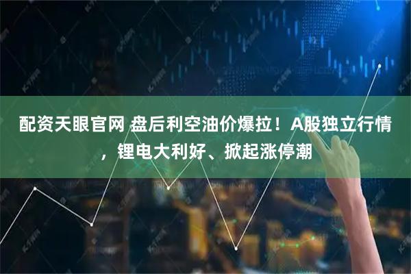 配资天眼官网 盘后利空油价爆拉！A股独立行情，锂电大利好、掀起涨停潮
