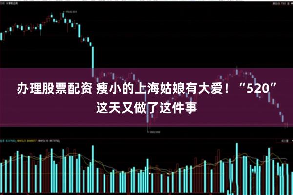 办理股票配资 瘦小的上海姑娘有大爱！“520”这天又做了这件事