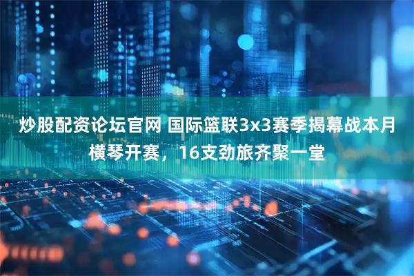 炒股配资论坛官网 国际篮联3x3赛季揭幕战本月横琴开赛，16支劲旅齐聚一堂