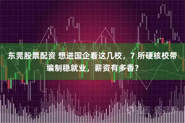东莞股票配资 想进国企看这几校，7 所硬核校带编制稳就业，薪资有多香？