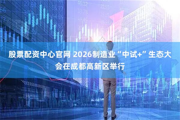 股票配资中心官网 2026制造业“中试+”生态大会在成都高新区举行