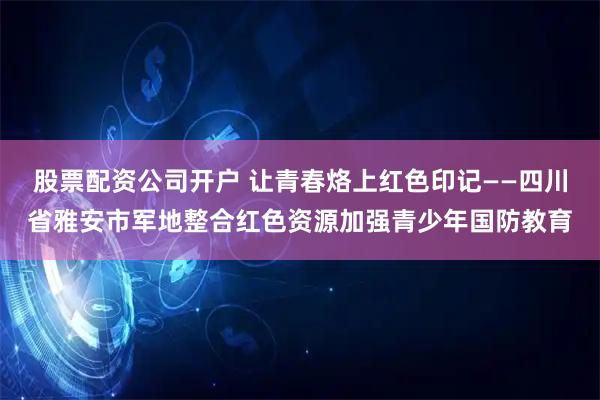 股票配资公司开户 让青春烙上红色印记——四川省雅安市军地整合红色资源加强青少年国防教育