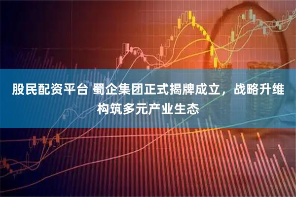 股民配资平台 蜀企集团正式揭牌成立，战略升维构筑多元产业生态